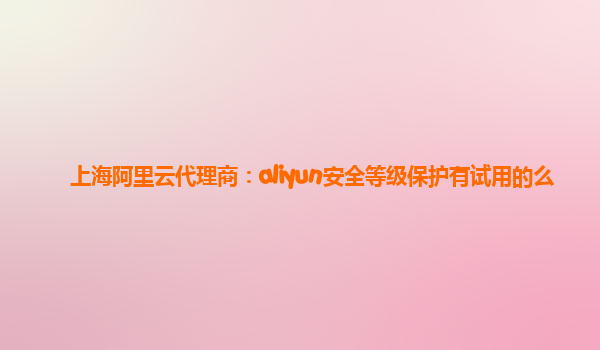 上海阿里云代理商：aliyun安全等级保护有试用的么