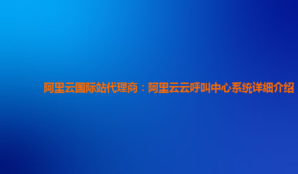 阿里云国际站代理商：阿里云云呼叫中心系统详细介绍