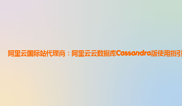 阿里云国际站代理商：阿里云云数据库Cassandra版使用指引