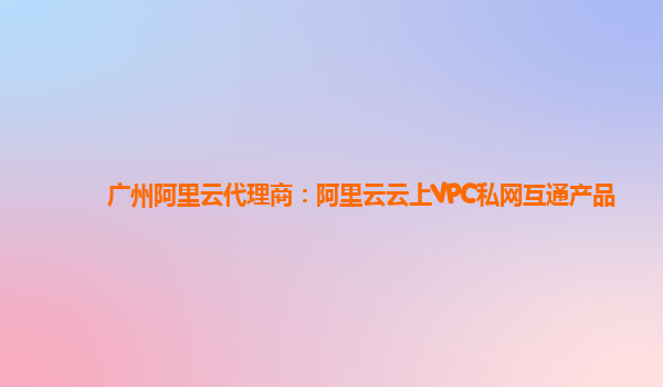广州阿里云代理商：阿里云云上VPC私网互通产品
