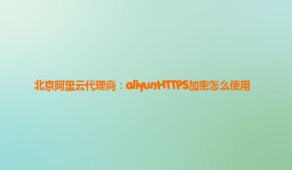 北京阿里云代理商：aliyunHTTPS加密怎么使用