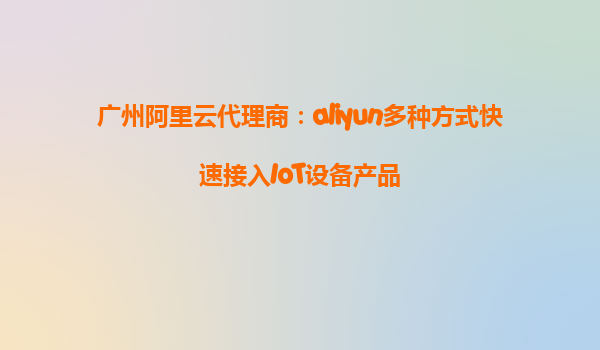 广州阿里云代理商：aliyun多种方式快速接入IoT设备产品