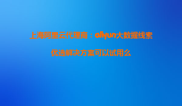 上海阿里云代理商：aliyun大数据线索优选解决方案可以试用么