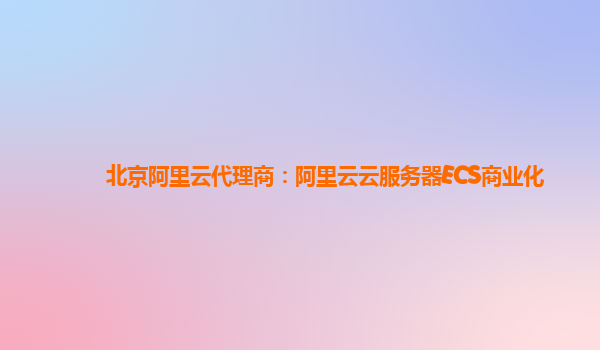 北京阿里云代理商：阿里云云服务器ECS商业化