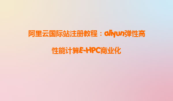阿里云国际站注册教程：aliyun弹性高性能计算E-HPC商业化