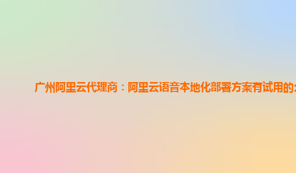 广州阿里云代理商：阿里云语音本地化部署方案有试用的么