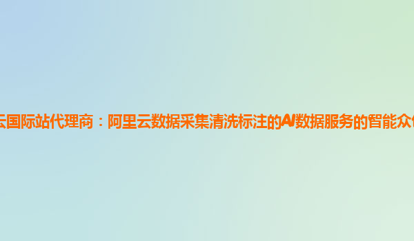 阿里云国际站代理商：阿里云数据采集清洗标注的AI数据服务的智能众包平台有试用的么