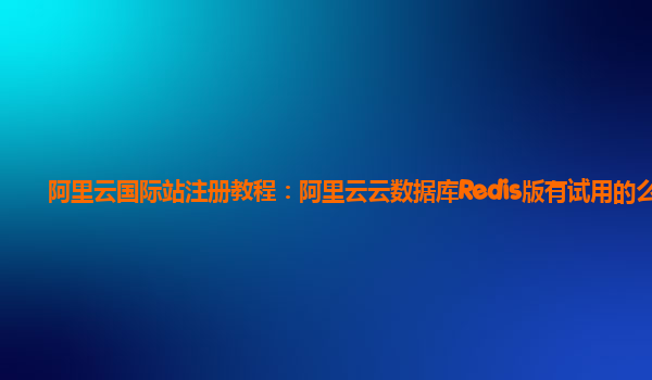 阿里云国际站注册教程：阿里云云数据库Redis版有试用的么