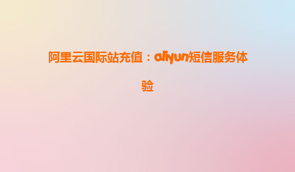 阿里云国际站充值：aliyun短信服务体验