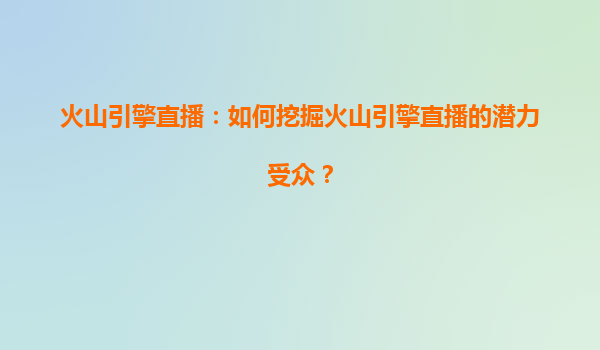 火山引擎直播：如何挖掘火山引擎直播的潜力受众？