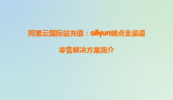 阿里云国际站充值：aliyun端点全渠道零售解决方案简介