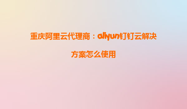 重庆阿里云代理商：aliyun钉钉云解决方案怎么使用