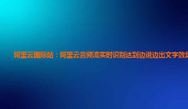 阿里云国际站：阿里云音频流实时识别达到边说边出文字效果技术
