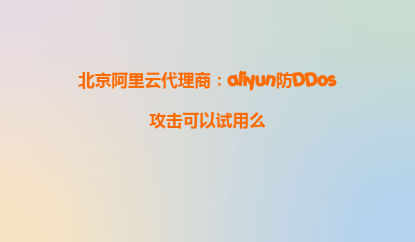北京阿里云代理商：aliyun防DDos攻击可以试用么
