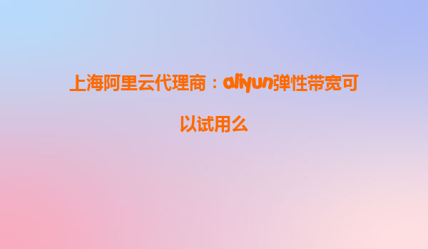 上海阿里云代理商：aliyun弹性带宽可以试用么