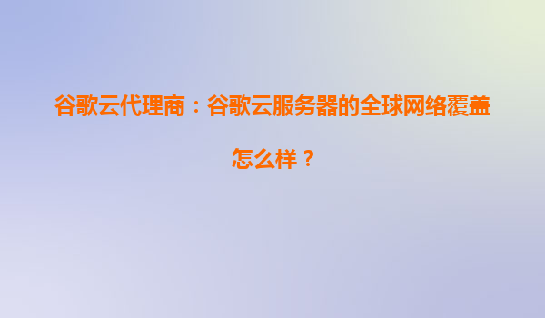 谷歌云代理商：谷歌云服务器的全球网络覆盖怎么样？