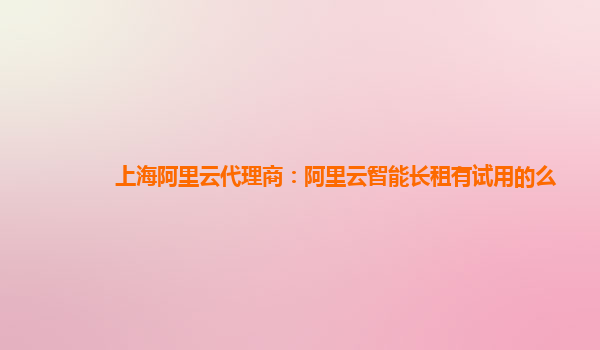 上海阿里云代理商：阿里云智能长租有试用的么