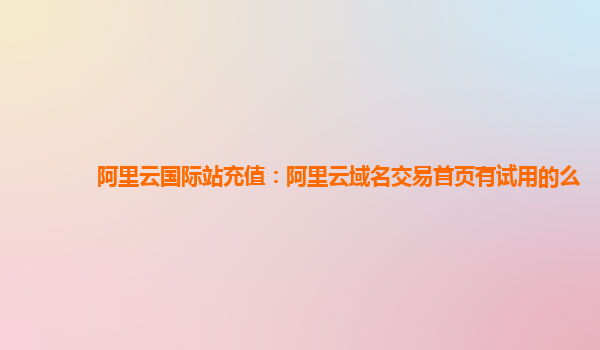 阿里云国际站充值：阿里云域名交易首页有试用的么