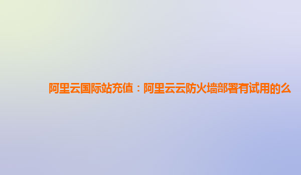 阿里云国际站充值：阿里云云防火墙部署有试用的么
