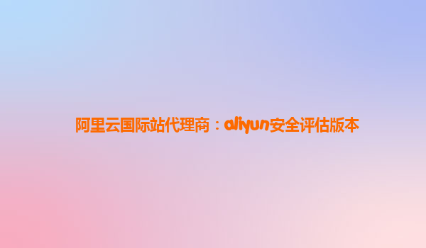 阿里云国际站代理商：aliyun安全评估版本