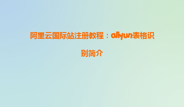 阿里云国际站注册教程：aliyun表格识别简介