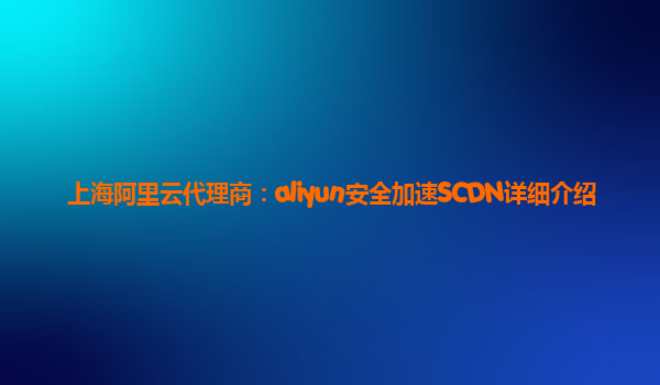 上海阿里云代理商：aliyun安全加速SCDN详细介绍