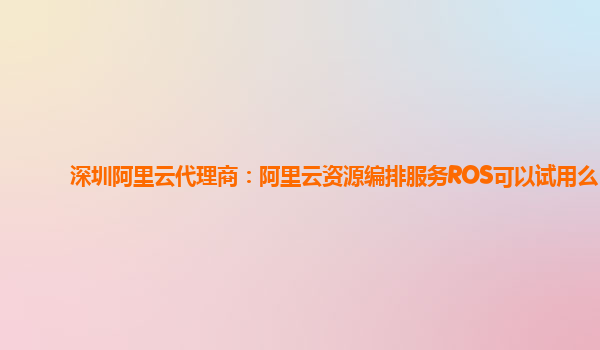 深圳阿里云代理商：阿里云资源编排服务ROS可以试用么