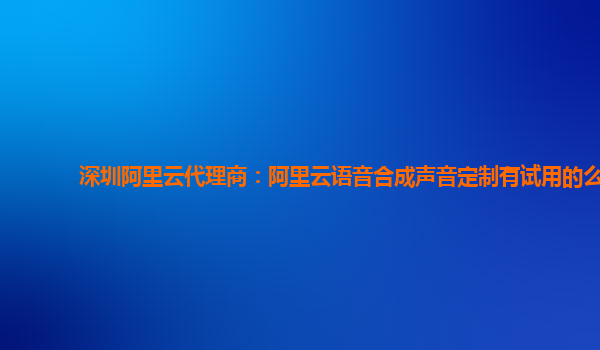 深圳阿里云代理商：阿里云语音合成声音定制有试用的么