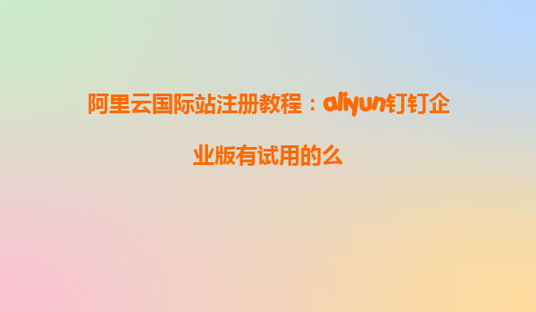 阿里云国际站注册教程：aliyun钉钉企业版有试用的么