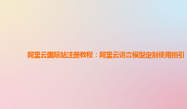阿里云国际站注册教程：阿里云语言模型定制使用指引
