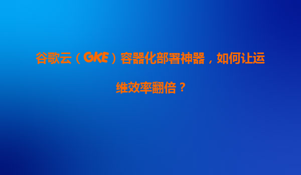 谷歌云（GKE）容器化部署神器，如何让运维效率翻倍？