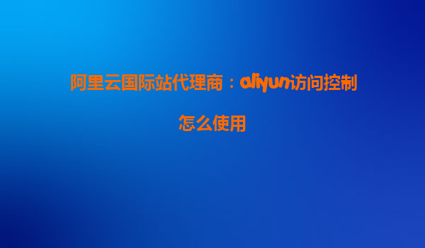 阿里云国际站代理商：aliyun访问控制怎么使用