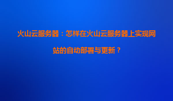 火山云服务器：怎样在火山云服务器上实现网站的自动部署与更新？