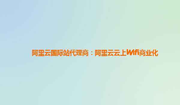 阿里云国际站代理商：阿里云云上Wifi商业化