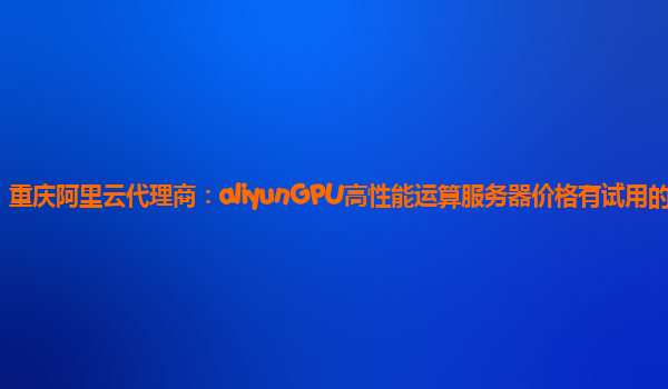 重庆阿里云代理商：aliyunGPU高性能运算服务器价格有试用的么