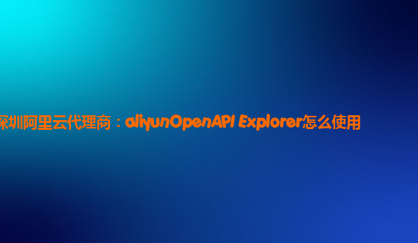 深圳阿里云代理商：aliyunOpenAPI Explorer怎么使用