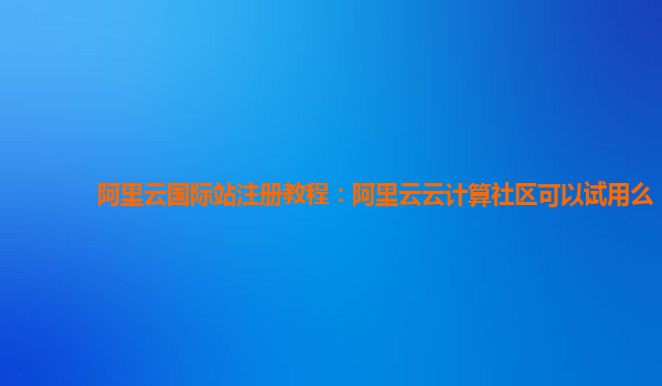 阿里云国际站注册教程：阿里云云计算社区可以试用么
