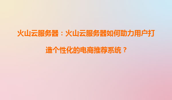 火山云服务器：火山云服务器如何助力用户打造个性化的电商推荐系统？