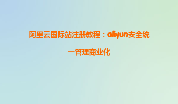 阿里云国际站注册教程：aliyun安全统一管理商业化