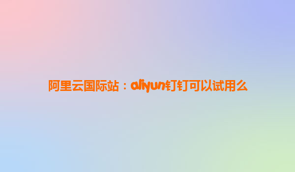 阿里云国际站：aliyun钉钉可以试用么
