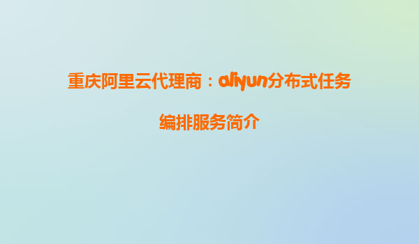 重庆阿里云代理商：aliyun分布式任务编排服务简介