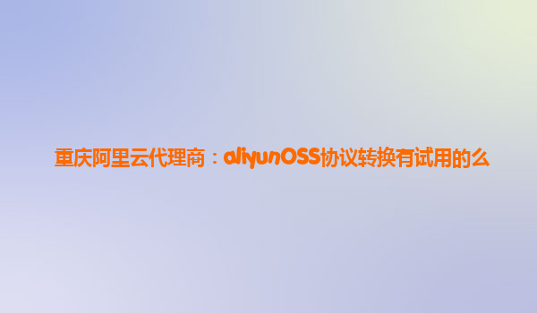 重庆阿里云代理商：aliyunOSS协议转换有试用的么