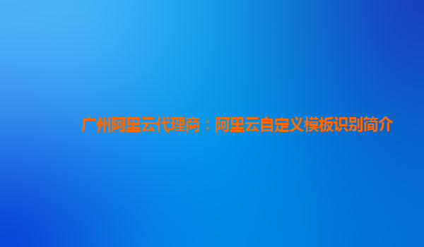 广州阿里云代理商：阿里云自定义模板识别简介