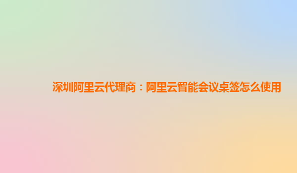 深圳阿里云代理商：阿里云智能会议桌签怎么使用