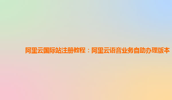阿里云国际站注册教程：阿里云语音业务自助办理版本