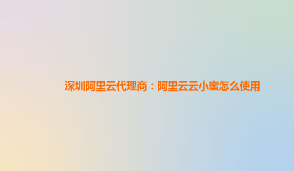 深圳阿里云代理商：阿里云云小蜜怎么使用