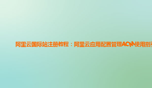 阿里云国际站注册教程：阿里云应用配置管理ACM使用指引