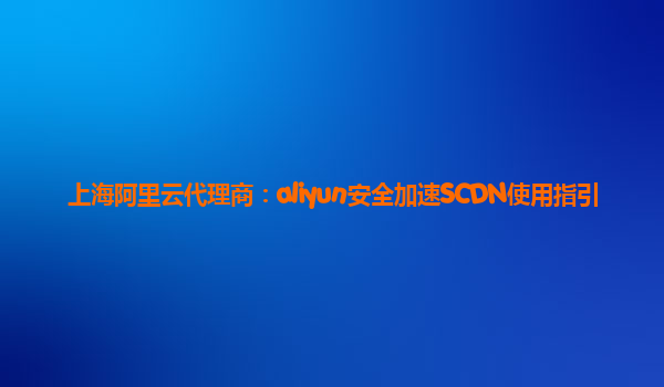 上海阿里云代理商：aliyun安全加速SCDN使用指引