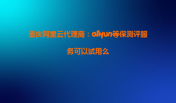 重庆阿里云代理商：aliyun等保测评服务可以试用么