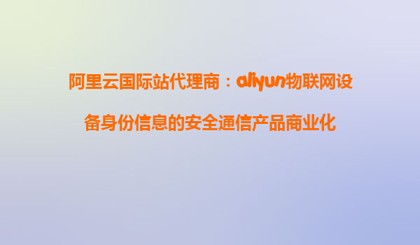 阿里云国际站代理商：aliyun物联网设备身份信息的安全通信产品商业化